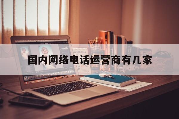 国内网络电话运营商有几家 国内网络电话运营商有几家