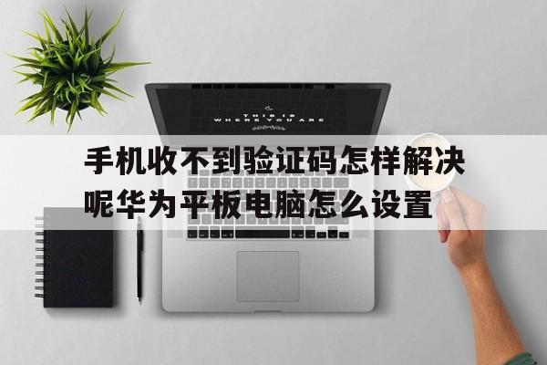 手机收不到验证码怎样解决呢华为平板电脑怎么设置的简单介绍 手机收不到验证码怎样解决呢华为平板电脑怎么设置的简单介绍