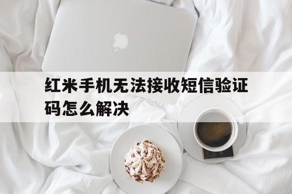 红米手机无法接收短信验证码怎么解决 红米手机无法接收短信验证码怎么解决
