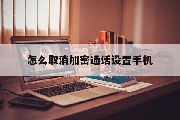 怎么取消加密通话设置手机 怎么取消加密通话设置手机
