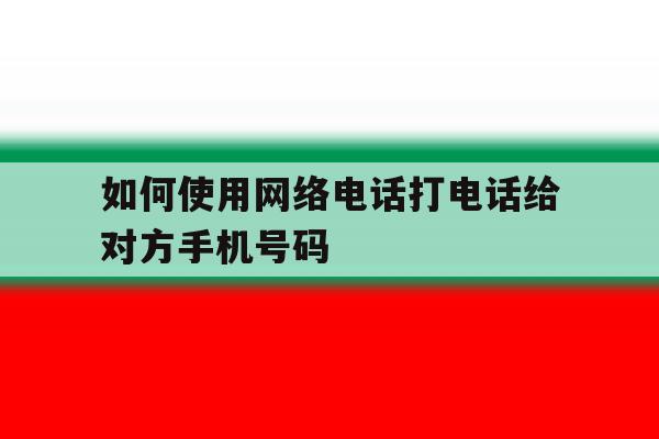 如何使用网络电话打电话给对方手机号码 如何使用网络电话打电话给对方手机号码