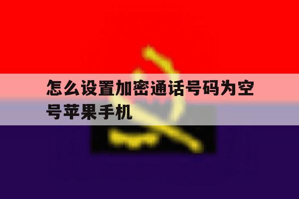 包含怎么设置加密通话号码为空号苹果手机的词条 包含怎么设置加密通话号码为空号苹果手机的词条