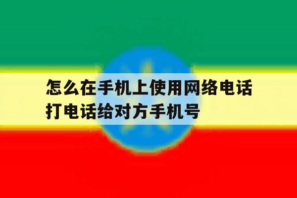 怎么在手机上使用网络电话打电话给对方手机号的简单介绍 怎么在手机上使用网络电话打电话给对方手机号的简单介绍