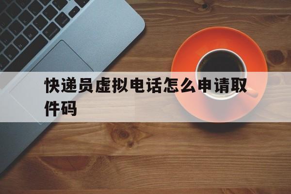 快递员虚拟电话怎么申请取件码 快递员虚拟电话怎么申请取件码