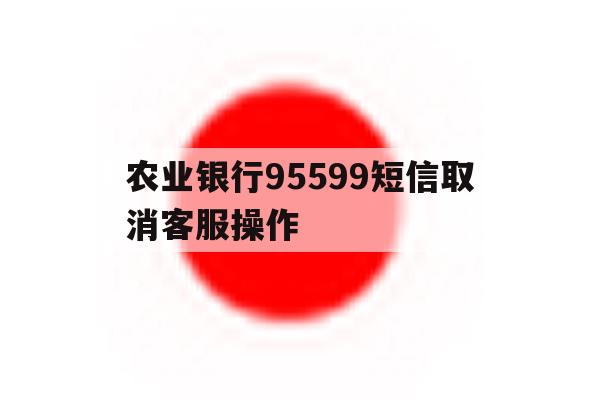 农业银行95599短信取消客服操作 农业银行95599短信取消客服操作