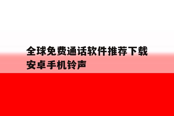 全球免费通话软件推荐下载安卓手机铃声的简单介绍 全球免费通话软件推荐下载安卓手机铃声的简单介绍