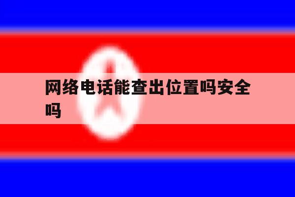 网络电话能查出位置吗安全吗 网络电话能查出位置吗安全吗