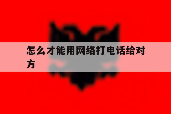怎么才能用网络打电话给对方 怎么才能用网络打电话给对方