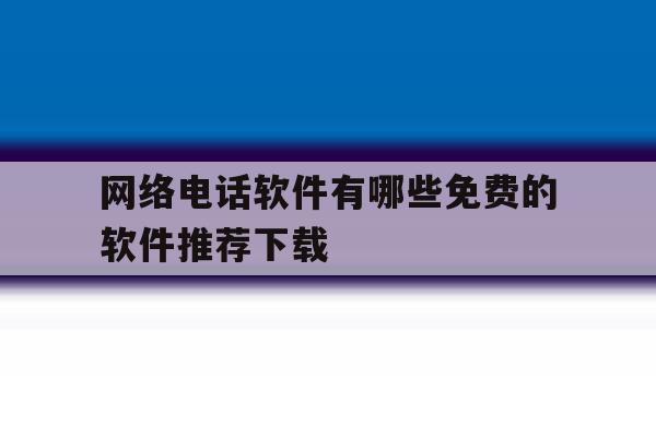 网络电话软件有哪些免费的软件推荐下载 网络电话软件有哪些免费的软件推荐下载