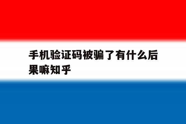 手机验证码被骗了有什么后果嘛知乎 手机验证码被骗了有什么后果嘛知乎