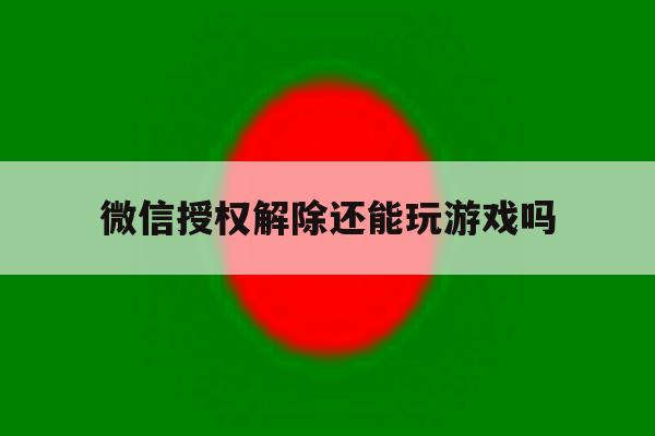 微信授权解除还能玩游戏吗 微信授权解除还能玩游戏吗