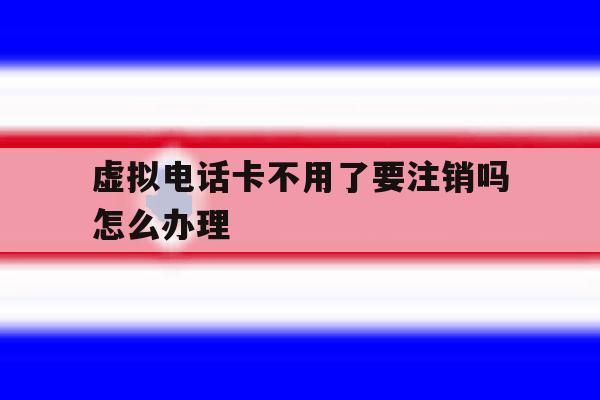 虚拟电话卡不用了要注销吗怎么办理 虚拟电话卡不用了要注销吗怎么办理
